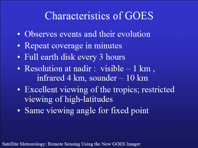 Observes events and their evolution. Repeat coverage in minutes. Full earth disk every 3 hours. Resolution at nadir visible 1km, infrared 4km , sounder 10 km . Excellent viewing of tropics; restricted viewpoint of high-latitudes. Same viewing angle for fixed points.